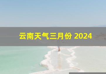 云南天气三月份 2024